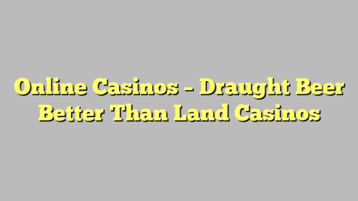 Online Casinos – Draught Beer Better Than Land Casinos