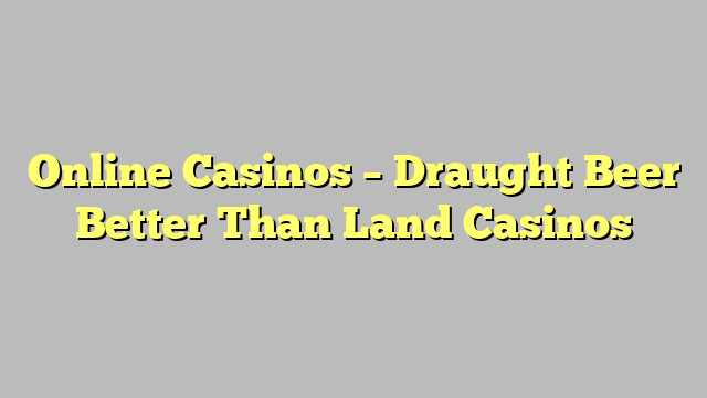 Online Casinos – Draught Beer Better Than Land Casinos