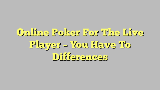 Online Poker For The Live Player – You Have To Differences