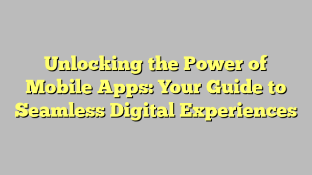 Unlocking the Power of Mobile Apps: Your Guide to Seamless Digital Experiences