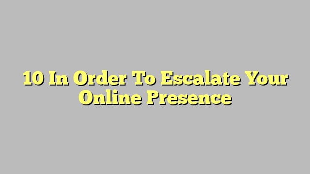 10 In Order To Escalate Your Online Presence