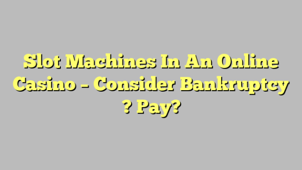 Slot Machines In An Online Casino – Consider Bankruptcy ? Pay?