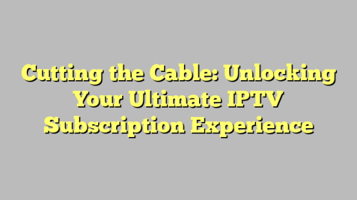 Cutting the Cable: Unlocking Your Ultimate IPTV Subscription Experience