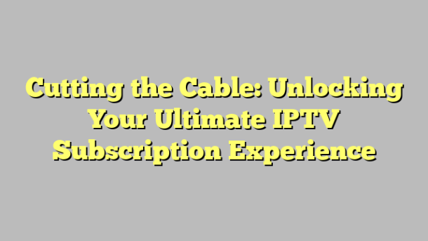 Cutting the Cable: Unlocking Your Ultimate IPTV Subscription Experience