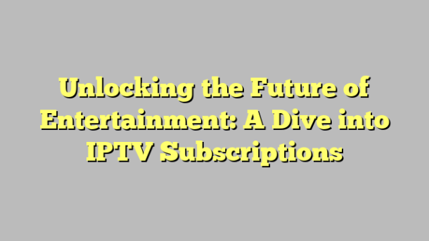 Unlocking the Future of Entertainment: A Dive into IPTV Subscriptions