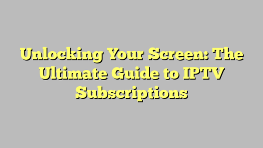 Unlocking Your Screen: The Ultimate Guide to IPTV Subscriptions