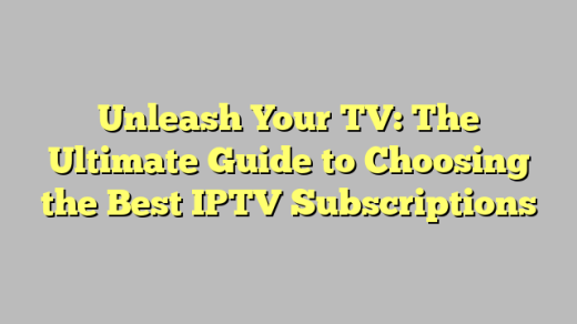 Unleash Your TV: The Ultimate Guide to Choosing the Best IPTV Subscriptions