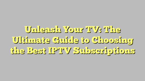 Unleash Your TV: The Ultimate Guide to Choosing the Best IPTV Subscriptions